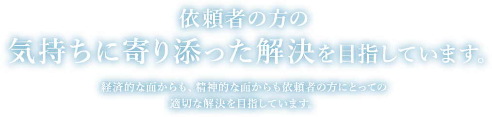 依頼者の方の気持ちに寄り添った解決を目指しています。経済的な面からも、精神的な面からも依頼者の方にとっての適切な解決を目指しています。